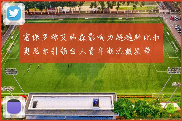 富保罗称艾弗森影响力超越科比和奥尼尔引领白人青年潮流戴发带