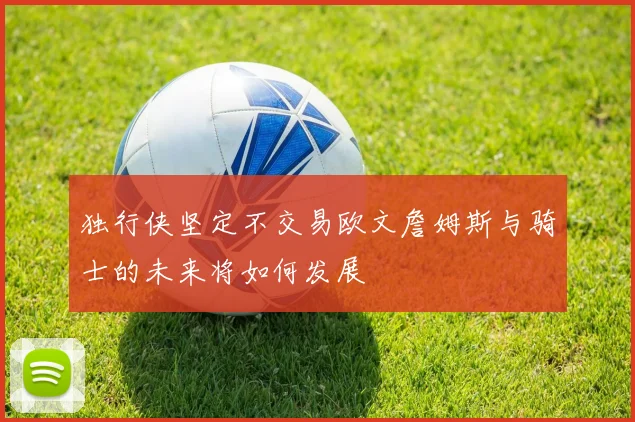 独行侠坚定不交易欧文詹姆斯与骑士的未来将如何发展