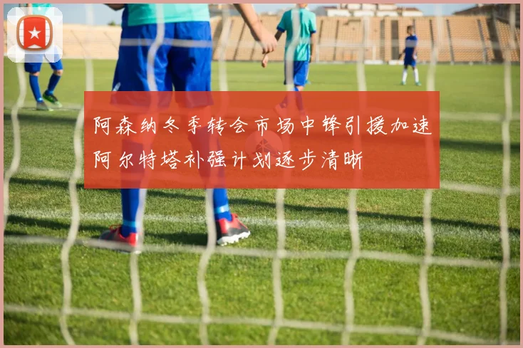 阿森纳冬季转会市场中锋引援加速阿尔特塔补强计划逐步清晰