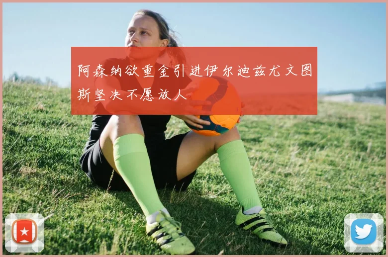 阿森纳欲重金引进伊尔迪兹尤文图斯坚决不愿放人