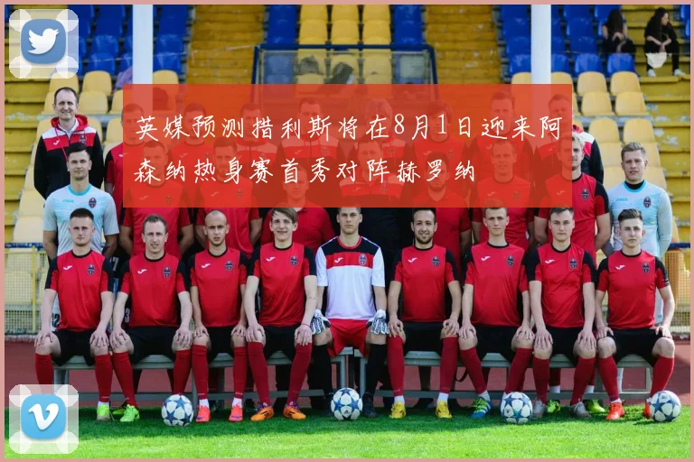 英媒预测措利斯将在8月1日迎来阿森纳热身赛首秀对阵赫罗纳