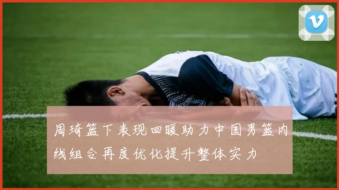 周琦篮下表现回暖助力中国男篮内线组合再度优化提升整体实力